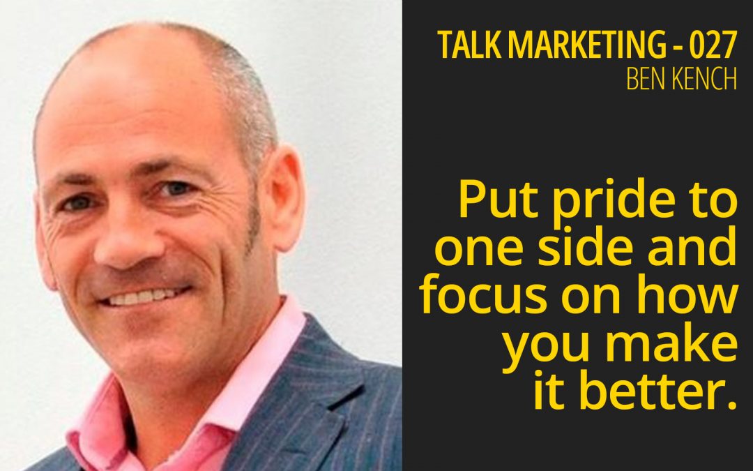 Put pride to one side and focus on how do you make it better – Talk Marketing 027 – Ben Kench